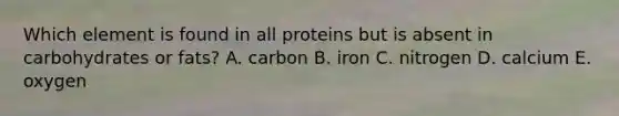 Which element is found in all proteins but is absent in carbohydrates or fats? A. carbon B. iron C. nitrogen D. calcium E. oxygen