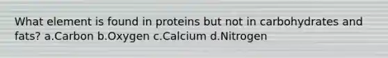 What element is found in proteins but not in carbohydrates and fats? a.Carbon b.Oxygen c.Calcium d.Nitrogen