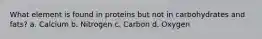 What element is found in proteins but not in carbohydrates and fats? a. Calcium b. Nitrogen c. Carbon d. Oxygen