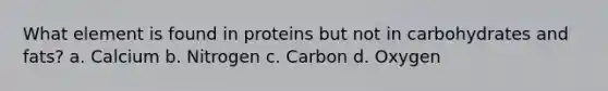 What element is found in proteins but not in carbohydrates and fats? a. Calcium b. Nitrogen c. Carbon d. Oxygen