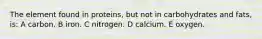 The element found in proteins, but not in carbohydrates and fats, is: A carbon. B iron. C nitrogen. D calcium. E oxygen.