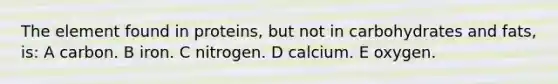 The element found in proteins, but not in carbohydrates and fats, is: A carbon. B iron. C nitrogen. D calcium. E oxygen.