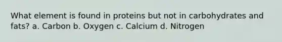 What element is found in proteins but not in carbohydrates and fats? a. Carbon b. Oxygen c. Calcium d. Nitrogen