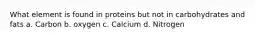 What element is found in proteins but not in carbohydrates and fats a. Carbon b. oxygen c. Calcium d. Nitrogen