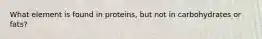 What element is found in proteins, but not in carbohydrates or fats?