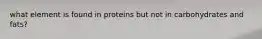 what element is found in proteins but not in carbohydrates and fats?