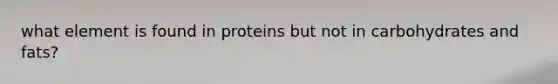 what element is found in proteins but not in carbohydrates and fats?