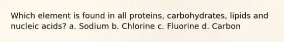 Which element is found in all proteins, carbohydrates, lipids and nucleic acids? a. Sodium b. Chlorine c. Fluorine d. Carbon