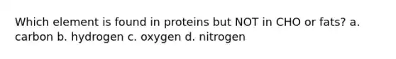 Which element is found in proteins but NOT in CHO or fats? a. carbon b. hydrogen c. oxygen d. nitrogen