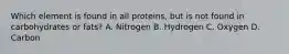 Which element is found in all proteins, but is not found in carbohydrates or fats? A. Nitrogen B. Hydrogen C. Oxygen D. Carbon