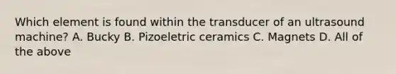 Which element is found within the transducer of an ultrasound machine? A. Bucky B. Pizoeletric ceramics C. Magnets D. All of the above