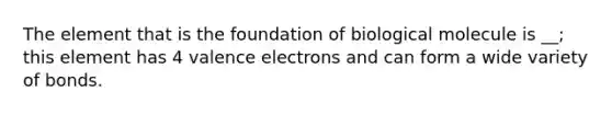 The element that is the foundation of biological molecule is __; this element has 4 valence electrons and can form a wide variety of bonds.