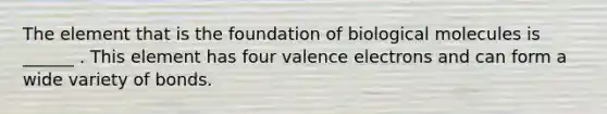 The element that is the foundation of biological molecules is ______ . This element has four valence electrons and can form a wide variety of bonds.