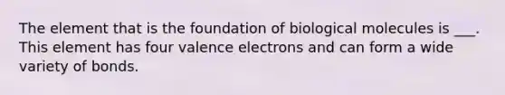 The element that is the foundation of biological molecules is ___. This element has four valence electrons and can form a wide variety of bonds.