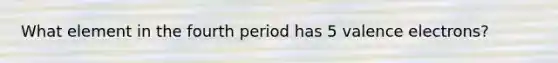 What element in the fourth period has 5 valence electrons?