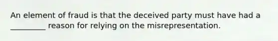 An element of fraud is that the deceived party must have had a _________ reason for relying on the misrepresentation.