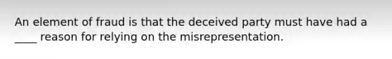 An element of fraud is that the deceived party must have had a ____ reason for relying on the misrepresentation.