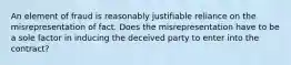 An element of fraud is reasonably justifiable reliance on the misrepresentation of fact. Does the misrepresentation have to be a sole factor in inducing the deceived party to enter into the contract?