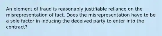 An element of fraud is reasonably justifiable reliance on the misrepresentation of fact. Does the misrepresentation have to be a sole factor in inducing the deceived party to enter into the contract?