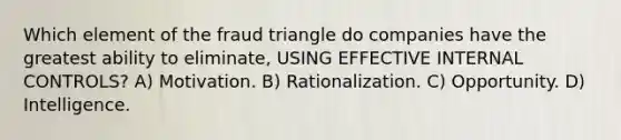 Which element of the fraud triangle do companies have the greatest ability to eliminate, USING EFFECTIVE INTERNAL CONTROLS? A) Motivation. B) Rationalization. C) Opportunity. D) Intelligence.