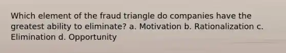 Which element of the fraud triangle do companies have the greatest ability to eliminate? a. Motivation b. Rationalization c. Elimination d. Opportunity