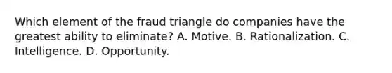 Which element of the fraud triangle do companies have the greatest ability to eliminate? A. Motive. B. Rationalization. C. Intelligence. D. Opportunity.