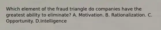 Which element of the fraud triangle do companies have the greatest ability to eliminate? A. Motivation. B. Rationalization. C. Opportunity. D.Intelligence