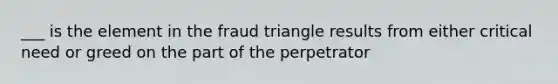 ___ is the element in the fraud triangle results from either critical need or greed on the part of the perpetrator