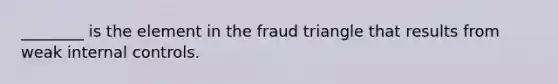 ​________ is the element in the fraud triangle that results from weak internal controls.