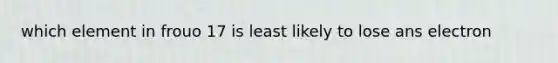 which element in frouo 17 is least likely to lose ans electron