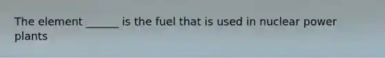 The element ______ is the fuel that is used in nuclear power plants