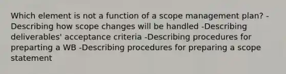 Which element is not a function of a scope management plan? -Describing how scope changes will be handled -Describing deliverables' acceptance criteria -Describing procedures for preparting a WB -Describing procedures for preparing a scope statement