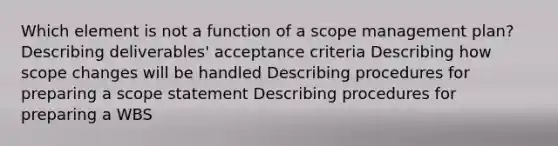 Which element is not a function of a scope management plan? Describing deliverables' acceptance criteria Describing how scope changes will be handled Describing procedures for preparing a scope statement Describing procedures for preparing a WBS