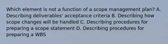 Which element is not a function of a scope management plan? A. Describing deliverables' acceptance criteria B. Describing how scope changes will be handled C. Describing procedures for preparing a scope statement D. Describing procedures for preparing a WBS