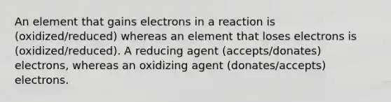 An element that gains electrons in a reaction is (oxidized/reduced) whereas an element that loses electrons is (oxidized/reduced). A reducing agent (accepts/donates) electrons, whereas an oxidizing agent (donates/accepts) electrons.