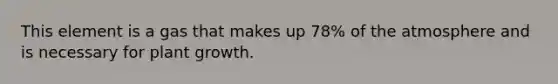 This element is a gas that makes up 78% of the atmosphere and is necessary for plant growth.