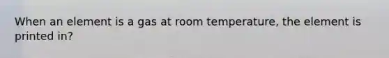 When an element is a gas at room temperature, the element is printed in?