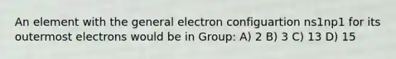 An element with the general electron configuartion ns1np1 for its outermost electrons would be in Group: A) 2 B) 3 C) 13 D) 15