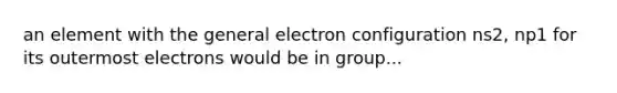 an element with the general electron configuration ns2, np1 for its outermost electrons would be in group...