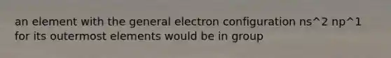 an element with the general electron configuration ns^2 np^1 for its outermost elements would be in group