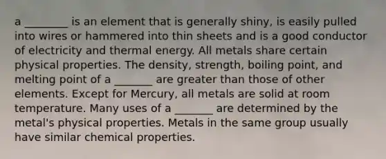 a ________ is an element that is generally shiny, is easily pulled into wires or hammered into thin sheets and is a good conductor of electricity and thermal energy. All metals share certain physical properties. The density, strength, boiling point, and melting point of a _______ are greater than those of other elements. Except for Mercury, all metals are solid at room temperature. Many uses of a _______ are determined by the metal's physical properties. Metals in the same group usually have similar chemical properties.