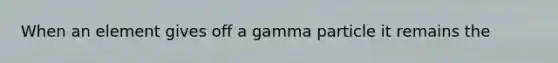 When an element gives off a gamma particle it remains the