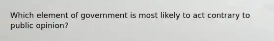 Which element of government is most likely to act contrary to public opinion?