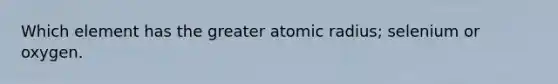 Which element has the greater atomic radius; selenium or oxygen.