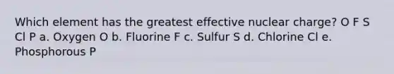 Which element has the greatest effective nuclear charge? O F S Cl P a. Oxygen O b. Fluorine F c. Sulfur S d. Chlorine Cl e. Phosphorous P