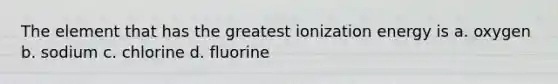 The element that has the greatest ionization energy is a. oxygen b. sodium c. chlorine d. fluorine