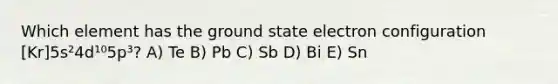 Which element has the ground state electron configuration [Kr]5s²4d¹⁰5p³? A) Te B) Pb C) Sb D) Bi E) Sn