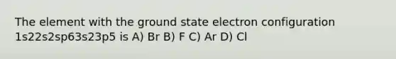 The element with the ground state electron configuration 1s22s2sp63s23p5 is A) Br B) F C) Ar D) Cl