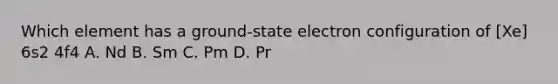 Which element has a ground-state electron configuration of [Xe] 6s2 4f4 A. Nd B. Sm C. Pm D. Pr