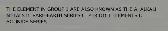 THE ELEMENT IN GROUP 1 ARE ALSO KNOWN AS THE A. ALKALI METALS B. RARE-EARTH SERIES C. PERIOD 1 ELEMENTS D. ACTINIDE SERIES